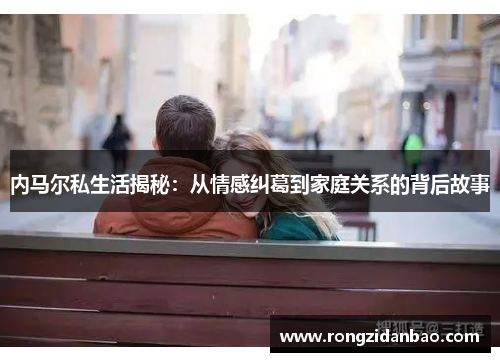 内马尔私生活揭秘：从情感纠葛到家庭关系的背后故事