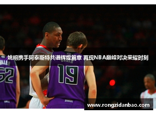 姚明携手阿泰斯特共谱辉煌篇章 再现NBA巅峰对决荣耀时刻