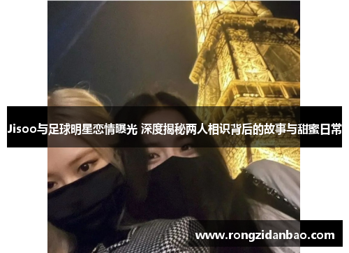 Jisoo与足球明星恋情曝光 深度揭秘两人相识背后的故事与甜蜜日常