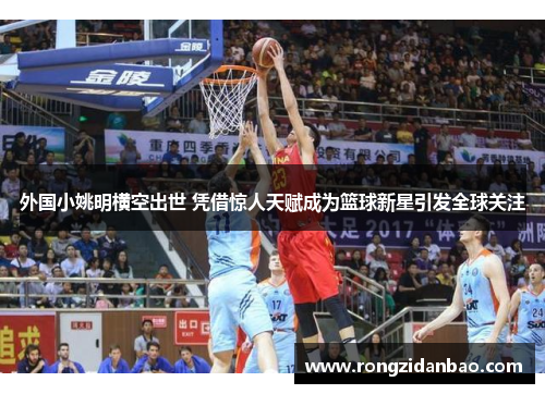 外国小姚明横空出世 凭借惊人天赋成为篮球新星引发全球关注