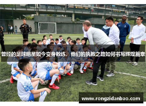 曾经的足球明星如今变身教练，他们的执教之路如何书写辉煌篇章