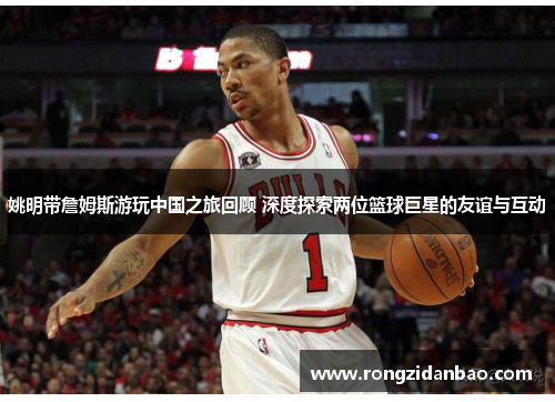 姚明带詹姆斯游玩中国之旅回顾 深度探索两位篮球巨星的友谊与互动