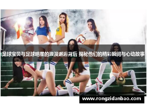 足球宝贝与足球明星的浪漫邂逅背后 揭秘他们的精彩瞬间与心动故事