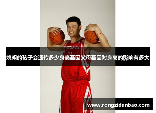 姚明的孩子会遗传多少身高基因父母基因对身高的影响有多大