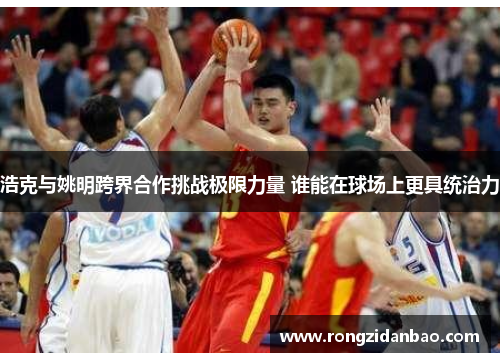 浩克与姚明跨界合作挑战极限力量 谁能在球场上更具统治力