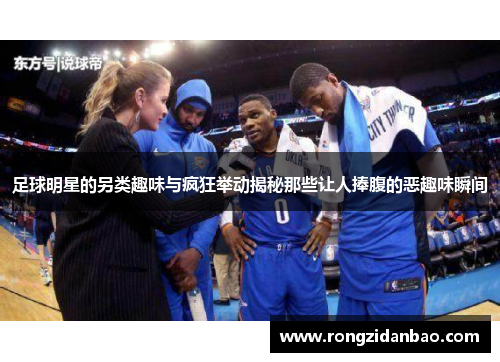 足球明星的另类趣味与疯狂举动揭秘那些让人捧腹的恶趣味瞬间