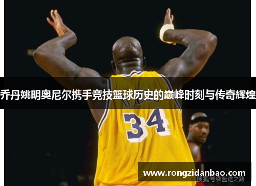 乔丹姚明奥尼尔携手竞技篮球历史的巅峰时刻与传奇辉煌