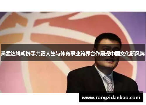 吴孟达姚明携手共话人生与体育事业跨界合作展现中国文化新风貌