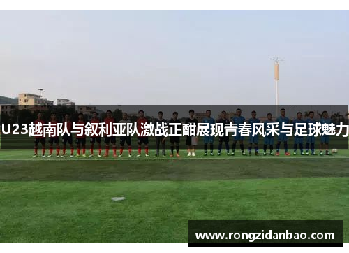 U23越南队与叙利亚队激战正酣展现青春风采与足球魅力