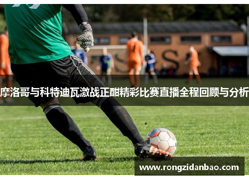 摩洛哥与科特迪瓦激战正酣精彩比赛直播全程回顾与分析